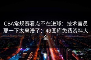 CBA常规赛看点不在进球：技术官员那一下太离谱了：49图库免费资料大全